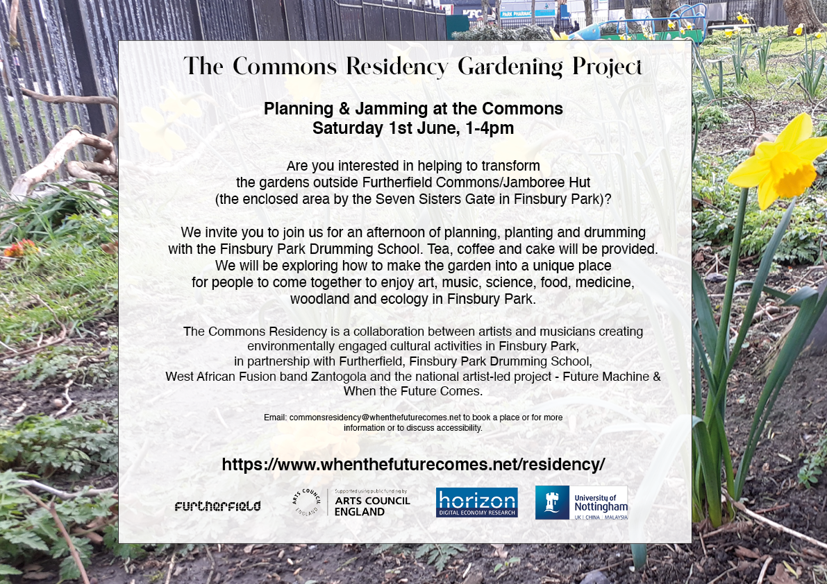 The Commons Residency Gardening Project

Planning & Jamming at the Commons Saturday 1st June, 1-4pm
Are you interested in helping to transform the gardens outside Furtherfield Commons/Jamboree Hut (the enclosed area by the Seven Sisters Gate in Finsbury Park)?

We invite you to join us for an afternoon of planning, planting and drumming with the Finsbury Park Drumming School. Tea, coffee and cake will be provided.
We will be exploring how to make the garden into a unique place 
for people to come together to enjoy art, music, science, food, medicine, woodland and ecology in Finsbury Park.

The Commons Residency is a collaboration between artists and musicians creating 
environmentally engaged cultural activities in Finsbury Park, 
in partnership with Furtherfield, Finsbury Park Drumming School, 
West African Fusion band Zantogola and the national artist-led project - Future Machine & When the Future Comes.

Email: commonsresidency@whenthefuturecomes.net to book a place or for more information or to discuss accessibility.